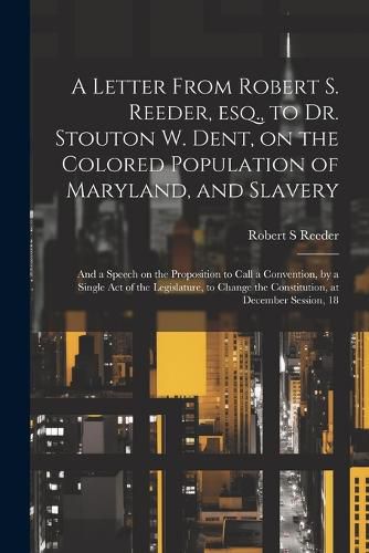 Cover image for A Letter From Robert S. Reeder, esq., to Dr. Stouton W. Dent, on the Colored Population of Maryland, and Slavery; and a Speech on the Proposition to Call a Convention, by a Single act of the Legislature, to Change the Constitution, at December Session, 18