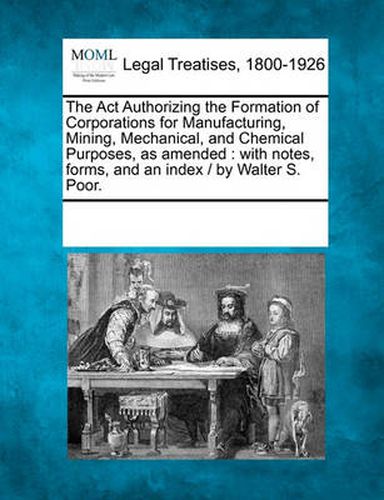 Cover image for The ACT Authorizing the Formation of Corporations for Manufacturing, Mining, Mechanical, and Chemical Purposes, as Amended: With Notes, Forms, and an Index / By Walter S. Poor.