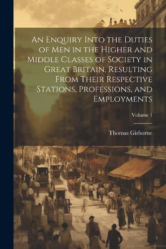 An Enquiry Into the Duties of Men in the Higher and Middle Classes of Society in Great Britain, Resulting From Their Respective Stations, Professions, and Employments; Volume 1