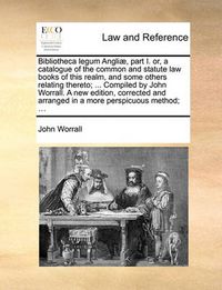 Cover image for Bibliotheca Legum Angli], Part I. Or, a Catalogue of the Common and Statute Law Books of This Realm, and Some Others Relating Thereto; ... Compiled by John Worrall. a New Edition, Corrected and Arranged in a More Perspicuous Method; ...