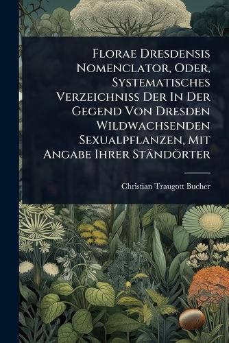 Cover image for Florae Dresdensis Nomenclator, Oder, Systematisches Verzeichniss Der In Der Gegend Von Dresden Wildwachsenden Sexualpflanzen, Mit Angabe Ihrer Staendoerter