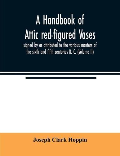 A handbook of Attic red-figured vases signed by or attributed to the various masters of the sixth and fifth centuries B. C. (Volume II)