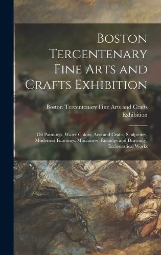 Cover image for Boston Tercentenary Fine Arts and Crafts Exhibition: Oil Paintings, Water Colors, Arts and Crafts, Sculptures, Modernist Paintings, Miniatures, Etchings and Drawings, Ecclesiastical Works
