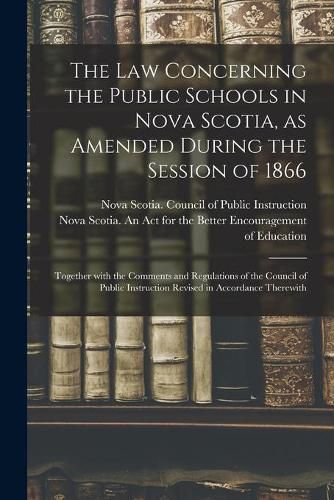 Cover image for The Law Concerning the Public Schools in Nova Scotia, as Amended During the Session of 1866 [microform]: Together With the Comments and Regulations of the Council of Public Instruction Revised in Accordance Therewith