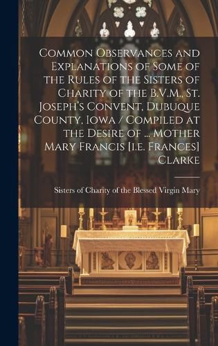 Cover image for Common Observances and Explanations of Some of the Rules of the Sisters of Charity of the B.V.M., St. Joseph's Convent, Dubuque County, Iowa / Compiled at the Desire of ... Mother Mary Francis [i.e. Frances] Clarke