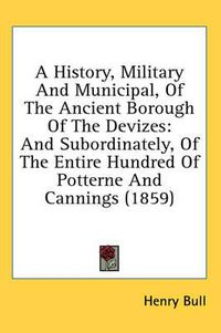 Cover image for A History, Military and Municipal, of the Ancient Borough of the Devizes: And Subordinately, of the Entire Hundred of Potterne and Cannings (1859)