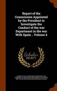 Cover image for Report of the Commission Appointed by the President to Investigate the Conduct of the War Department in the War with Spain .. Volume 4