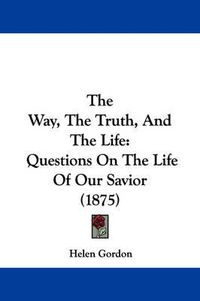 Cover image for The Way, the Truth, and the Life: Questions on the Life of Our Savior (1875)