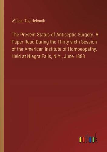 The Present Status of Antiseptic Surgery. A Paper Read During the Thirty-sixth Session of the American Institute of Homoeopathy, Held at Niagra Falls, N.Y., June 1883