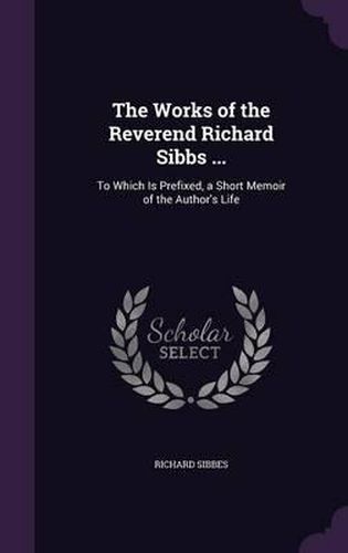 The Works of the Reverend Richard Sibbs ...: To Which Is Prefixed, a Short Memoir of the Author's Life