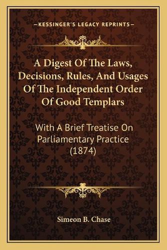 Cover image for A Digest of the Laws, Decisions, Rules, and Usages of the Independent Order of Good Templars: With a Brief Treatise on Parliamentary Practice (1874)