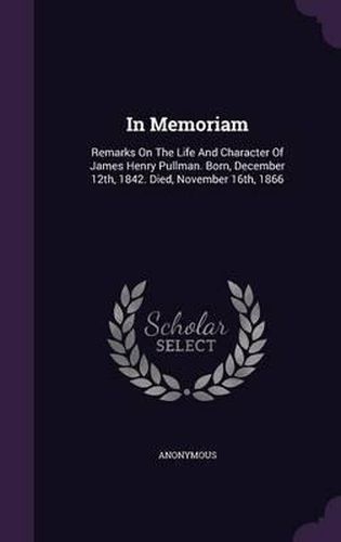 Cover image for In Memoriam: Remarks on the Life and Character of James Henry Pullman. Born, December 12th, 1842. Died, November 16th, 1866