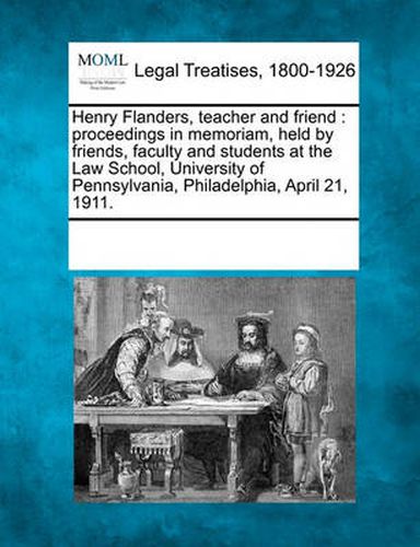 Henry Flanders, Teacher and Friend: Proceedings in Memoriam, Held by Friends, Faculty and Students at the Law School, University of Pennsylvania, Philadelphia, April 21, 1911.