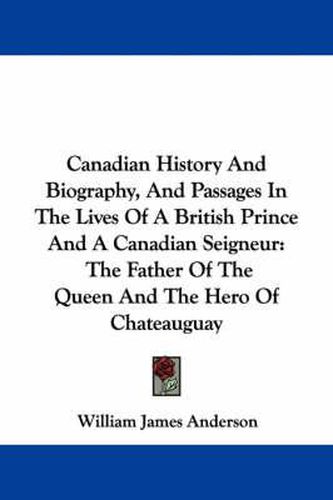 Cover image for Canadian History and Biography, and Passages in the Lives of a British Prince and a Canadian Seigneur: The Father of the Queen and the Hero of Chateauguay