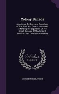 Cover image for Colony Ballads: An Attempt to Represent Something of the Spirit and the Circumstances Attending the Separation of the British Colonies of Middle North America from Their Mother Country