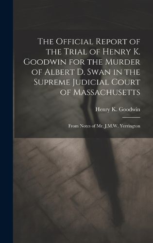 The Official Report of the Trial of Henry K. Goodwin for the Murder of Albert D. Swan in the Supreme Judicial Court of Massachusetts