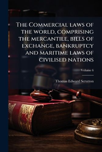 Cover image for The Commercial laws of the world, comprising the mercantile, bills of exchange, bankruptcy and maritime laws of civilised nations; Volume 6