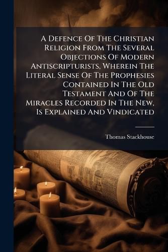 Cover image for A Defence of the Christian Religion from the Several Objections of Modern Antiscripturists, Wherein the Literal Sense of the Prophesies Contained in the Old Testament and of the Miracles Recorded in the New, Is Explained and Vindicated