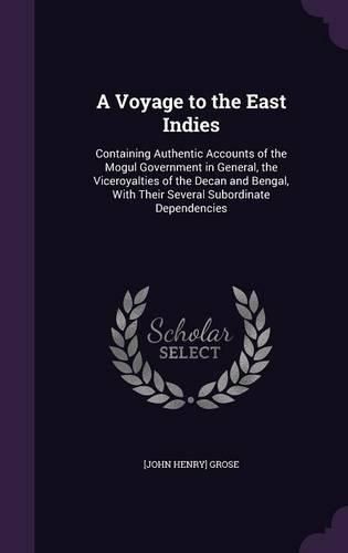 Cover image for A Voyage to the East Indies: Containing Authentic Accounts of the Mogul Government in General, the Viceroyalties of the Decan and Bengal, with Their Several Subordinate Dependencies