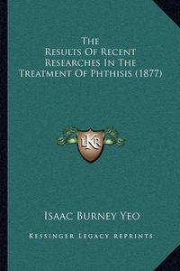 Cover image for The Results of Recent Researches in the Treatment of Phthisis (1877)