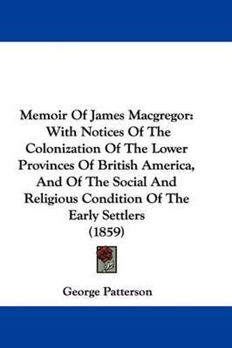 Cover image for Memoir Of James Macgregor: With Notices Of The Colonization Of The Lower Provinces Of British America, And Of The Social And Religious Condition Of The Early Settlers (1859)