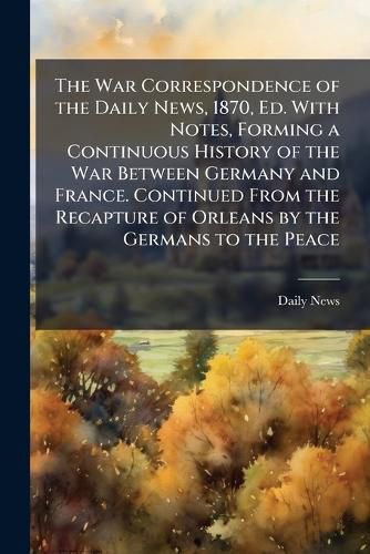 Cover image for The War Correspondence of the Daily News, 1870, Ed. With Notes, Forming a Continuous History of the War Between Germany and France. Continued From the Recapture of Orleans by the Germans to the Peace
