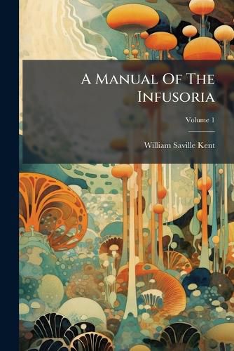 Cover image for A Manual of the Infusoria: Including a Description of All Known Flagellate, Ciliate, and Tentaculiferous Protozoa, British and Foreign, and an Account of the Organization and the Affinities of the Sponges, Volume 1