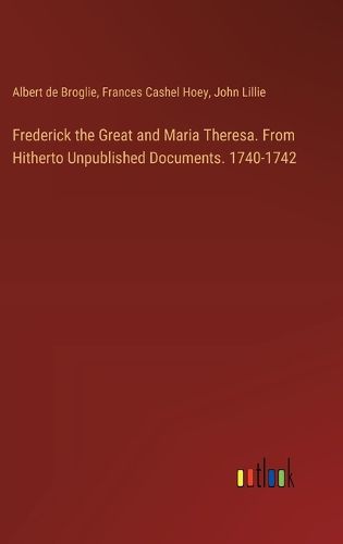 Frederick the Great and Maria Theresa. From Hitherto Unpublished Documents. 1740-1742