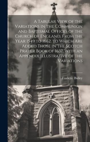 Cover image for A Tabular View of the Variations in the Communion and Baptismal Offices of the Church of England, From the Year 1549 to 1662. to Which Are Added Those in the Scotch Prayer Book of 1637. With an Appendix Illustrative of the Variations