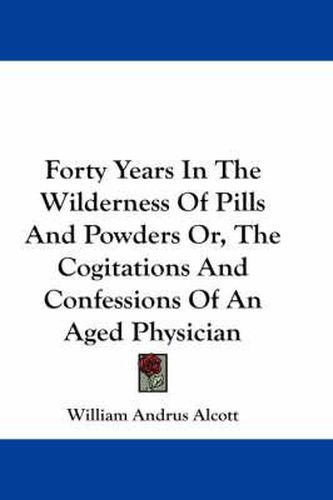 Forty Years in the Wilderness of Pills and Powders Or, the Cogitations and Confessions of an Aged Physician