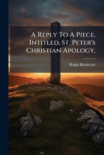 Cover image for A Reply to a Piece, Intitled, St. Peter's Christian Apology,: As Set Forth in a Sermon on 1 Pet. III. 15,16. Lately Published ... by Thomas Patten ... Wherein the Use of Reason in Matters of Religion Is Farther Explained and Confirmed..