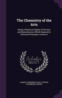 Cover image for The Chemistry of the Arts: Being a Practical Display of the Arts and Manufactures Which Depend on Chemical Principles, Volume 2