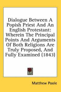 Cover image for Dialogue Between a Popish Priest and an English Protestant: Wherein the Principal Points and Arguments of Both Religions Are Truly Proposed, and Fully Examined (1843)