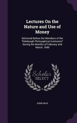 Cover image for Lectures on the Nature and Use of Money: Delivered Before the Members of the Edinburgh Philosophical Institution During the Months of February and March, 1848