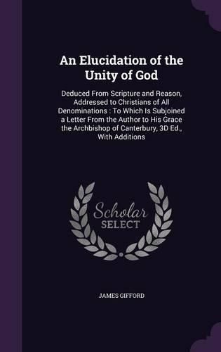 Cover image for An Elucidation of the Unity of God: Deduced from Scripture and Reason, Addressed to Christians of All Denominations: To Which Is Subjoined a Letter from the Author to His Grace the Archbishop of Canterbury, 3D Ed., with Additions