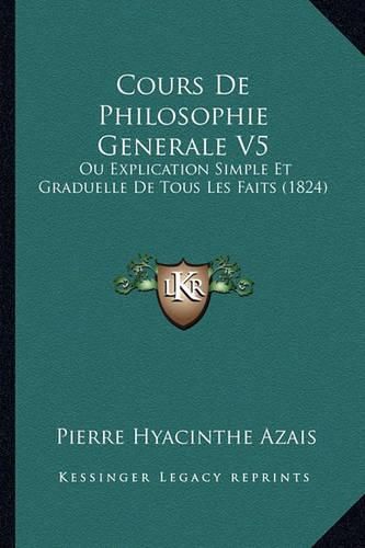 Cours de Philosophie Generale V5: Ou Explication Simple Et Graduelle de Tous Les Faits (1824)