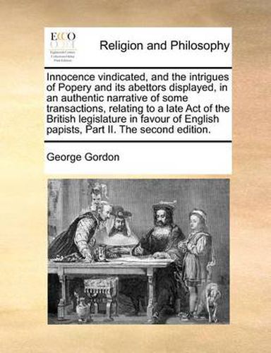 Cover image for Innocence Vindicated, and the Intrigues of Popery and Its Abettors Displayed, in an Authentic Narrative of Some Transactions, Relating to a Late Act of the British Legislature in Favour of English Papists, Part II. the Second Edition.