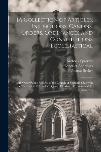 [A Collection of Articles, Injunctions, Canons, Orders, Ordinances and Constitutions Ecclesiastical; With Other Public Records of the Church of England, Chiefly in the Times of K. Edward VI, Queen Elizabeth, K. James and K. Charles I]