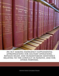 Cover image for An ACT Making Emergency Supplemental Appropriations for Military Operations, Refugee Relief, and Humanitarian Assistance Relating to the Conflict in Kosovo, and for Other Purposes.