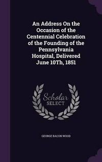 Cover image for An Address on the Occasion of the Centennial Celebration of the Founding of the Pennsylvania Hospital, Delivered June 10th, 1851