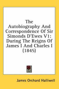 Cover image for The Autobiography and Correspondence of Sir Simonds D'Ewes V1: During the Reigns of James I and Charles I (1845)