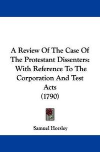 Cover image for A Review of the Case of the Protestant Dissenters: With Reference to the Corporation and Test Acts (1790)