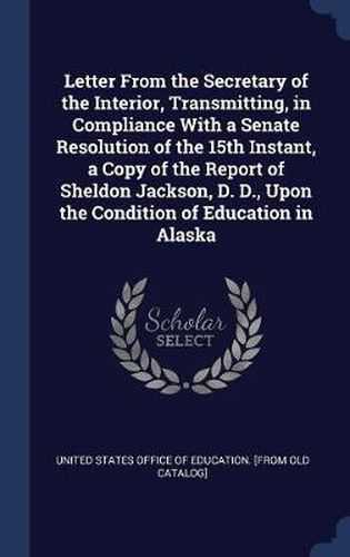 Cover image for Letter from the Secretary of the Interior, Transmitting, in Compliance with a Senate Resolution of the 15th Instant, a Copy of the Report of Sheldon Jackson, D. D., Upon the Condition of Education in Alaska