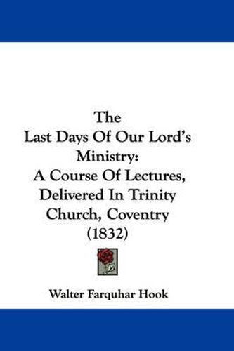 Cover image for The Last Days of Our Lord's Ministry: A Course of Lectures, Delivered in Trinity Church, Coventry (1832)