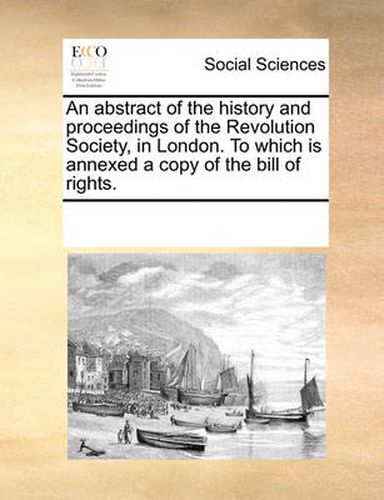 Cover image for An Abstract of the History and Proceedings of the Revolution Society, in London. to Which Is Annexed a Copy of the Bill of Rights.