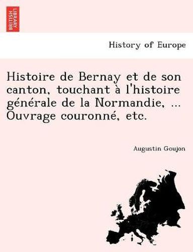 Cover image for Histoire de Bernay et de son canton, touchant   l'histoire g n rale de la Normandie, ... Ouvrage couronn , etc.