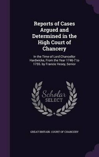 Reports of Cases Argued and Determined in the High Court of Chancery: In the Time of Lord Chancellor Hardwicke, from the Year 1746-7 to 1755. by Francis Vesey, Senior