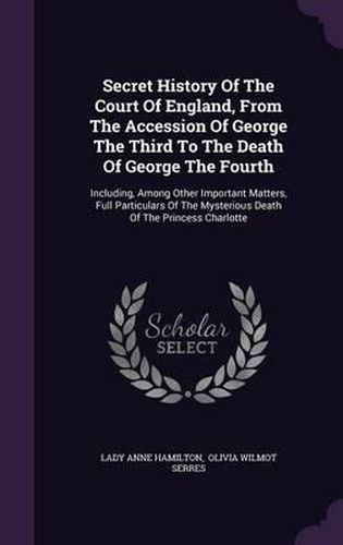 Secret History of the Court of England, from the Accession of George the Third to the Death of George the Fourth: Including, Among Other Important Matters, Full Particulars of the Mysterious Death of the Princess Charlotte