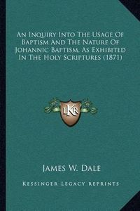 Cover image for An Inquiry Into the Usage of Baptism and the Nature of Johannic Baptism, as Exhibited in the Holy Scriptures (1871)