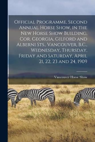 Cover image for Official Programme, Second Annual Horse Show, in the New Horse Show Building, Cor. Georgia, Gilford and Alberni Sts., Vancouver, B.C., Wednesday, Thursday, Friday and Saturday, April 21, 22, 23 and 24, 1909 [microform]